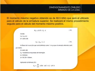DIMENSIONAMIENTO |TABLERO
ARMADO DE LA LOSA.
El momento máximo negativo obtenido es de 68.5 kNm que será el utilizado
para el cálculo de la armadura superior. Se realizará el mismo procedimiento
seguido para el cálculo del momento máximo positivo.
 