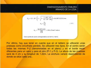 DIMENSIONAMIENTO |TABLERO
ARMADO DE LA LOSA.
Por último, hay que tener en cuenta que en el tablero se utilizarán unas
prelosas como encofrado perdido. Se utilizarán tres tipos. En el centro serán
todas las mismas P-2 (denominadas en el plano) y en el borde serán
diferentes para un vano y para el otro (P-1 y P-3). La altura de las prelosas
será de 4 cm y su longitud de 1.22m. La anchura variará dependiendo de
donde se sitúe cada una..
 