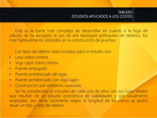 TABLERO
ESTUDIOS APLICADOS A LOS COSTES
Esta es la parte más compleja de desarrollar en cuanto a la hoja de
cálculo, se ha escogido el uso de seis tipologías principales de tableros, los
más habitualmente utilizados en la construcción de puentes.
Los tipos de tablero seleccionados para el estudio son:
• Losa sobre cimbra
• Viga cajón sobre cimbra
• Puente empujado
• Puente prefabricado de vigas
• Puente prefabricado con viga-cajón
• Construcción por voladizos sucesivos
Se ha considerado la inclusión de cada uno de ellos con sus luces ideales
que resultan de un estudio económico de viabilidades y son usualmente
aceptadas, por tanto solamente según la longitud de los vanos se podrá
situar un tipo u otro de tablero.
 