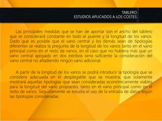 TABLERO
ESTUDIOS APLICADOS A LOS COSTES
Las principales medidas que se han de aportar son el ancho del tablero
que se considerará constante en todo el puente y la longitud de los vanos.
Dado que es posible que el vano central y los demás sean de tipologías
diferentes se realiza la pregunta de la longitud de los vanos tanto en el vano
principal como en el resto de vanos, en el caso que no hubiera más que un
vano central apoyado en dos estribos sería suficiente la consideración del
vano central no añadiendo ningún vano adicional.
A partir de la longitud de los vanos se podrá introducir la tipología que se
considere adecuada en el desplegable que se muestra, que solamente
mostrará aquellas tipologías que sean consideradas económicamente viables
para la longitud del vano propuesto, tanto en el vano principal como en el
resto de vanos. Seguidamente se estudia el uso de la entrada de datos según
las tipologías consideradas.
 
