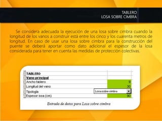 TABLERO
LOSA SOBRE CIMBRA
Se considera adecuada la ejecución de una losa sobre cimbra cuando la
longitud de los vanos a construir está entre los cinco y los cuarenta metros de
longitud. En caso de usar una losa sobre cimbra para la construcción del
puente se deberá aportar como dato adicional el espesor de la losa
considerada para tener en cuenta las medidas de protección colectivas.
 