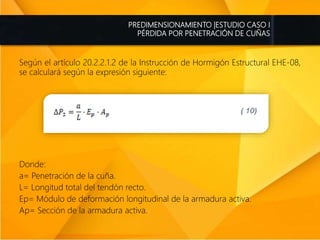 PREDIMENSIONAMIENTO |ESTUDIO CASO I
PÉRDIDA POR PENETRACIÓN DE CUÑAS
Según el artículo 20.2.2.1.2 de la Instrucción de Hormigón Estructural EHE-08,
se calculará según la expresión siguiente:
Donde:
a= Penetración de la cuña.
L= Longitud total del tendón recto.
Ep= Módulo de deformación longitudinal de la armadura activa.
Ap= Sección de la armadura activa.
 
