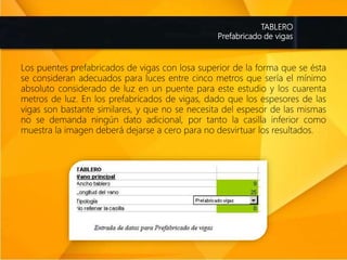 TABLERO
Prefabricado de vigas
Los puentes prefabricados de vigas con losa superior de la forma que se ésta
se consideran adecuados para luces entre cinco metros que sería el mínimo
absoluto considerado de luz en un puente para este estudio y los cuarenta
metros de luz. En los prefabricados de vigas, dado que los espesores de las
vigas son bastante similares, y que no se necesita del espesor de las mismas
no se demanda ningún dato adicional, por tanto la casilla inferior como
muestra la imagen deberá dejarse a cero para no desvirtuar los resultados.
 