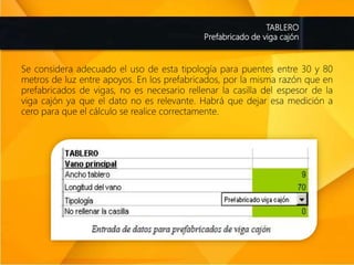 TABLERO
Prefabricado de viga cajón
Se considera adecuado el uso de esta tipología para puentes entre 30 y 80
metros de luz entre apoyos. En los prefabricados, por la misma razón que en
prefabricados de vigas, no es necesario rellenar la casilla del espesor de la
viga cajón ya que el dato no es relevante. Habrá que dejar esa medición a
cero para que el cálculo se realice correctamente.
 