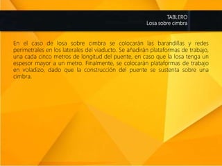 TABLERO
Losa sobre cimbra
En el caso de losa sobre cimbra se colocarán las barandillas y redes
perimetrales en los laterales del viaducto. Se añadirán plataformas de trabajo,
una cada cinco metros de longitud del puente, en caso que la losa tenga un
espesor mayor a un metro. Finalmente, se colocarán plataformas de trabajo
en voladizo, dado que la construcción del puente se sustenta sobre una
cimbra.
 