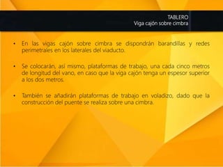 TABLERO
Viga cajón sobre cimbra
• En las vigas cajón sobre cimbra se dispondrán barandillas y redes
perimetrales en los laterales del viaducto.
• Se colocarán, así mismo, plataformas de trabajo, una cada cinco metros
de longitud del vano, en caso que la viga cajón tenga un espesor superior
a los dos metros.
• También se añadirán plataformas de trabajo en voladizo, dado que la
construcción del puente se realiza sobre una cimbra.
 