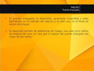 TABLERO
Puente empujado
• En puentes empujados se dispondrán, igualmente, barandillas y redes
perimetrales en los laterales del viaducto y. en este caso, en el frente de
avance del empuje.
• Se dispondrá también de plataformas de trabajo, una cada cinco metros
de longitud del vano, en caso que el espesor del puente empujado sea
mayor de dos metros.
 