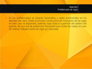 TABLERO
Prefabricado de vigas
• En los prefabricados se situarán barandillas y redes perimetrales en los
laterales del vano. Dado el proceso constructivo de colocación de las vigas
en este caso se dispondrá, además, bajo toda la superficie del tablero del
puente, de una red de protección horizontal para evitar las caídas en caso
de realizar trabajos sobre las vigas ya colocadas.
 