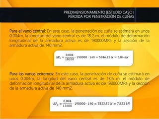 PREDIMENSIONAMIENTO |ESTUDIO CASO I
PÉRDIDA POR PENETRACIÓN DE CUÑAS
Para el vano central: En este caso, la penetración de cuña se estimará en unos
0,004m, la longitud del vano central es de 18,2 m, el módulo de deformación
longitudinal de la armadura activa es de 190000MPa y la sección de la
armadura activa de 140 mm2.
Para los vanos extremos: En este caso, la penetración de cuña se estimará en
unos 0,004m, la longitud del vano central es de 13,6 m, el módulo de
deformación longitudinal de la armadura activa es de 190000MPa y la sección
de la armadura activa de 140 mm2.
 