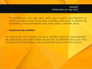 TABLERO
Prefabricado con viga cajón
• En prefabricados con viga cajón, dado que el puente prácticamente se
coloca acabado encima de las pilas y estribos, solamente se dispone de
barandillas y redes perimetrales para evitar caídas a diferente altura.
• Construcción por voladizos:
La construcción por voladizos sucesivos también requerirá, exclusivamente,
de protecciones para evitar caídas de personas de diferente altura, por tanto
se dispondrá de barandillas y redes perimetrales para evitar tales sucesos.
 