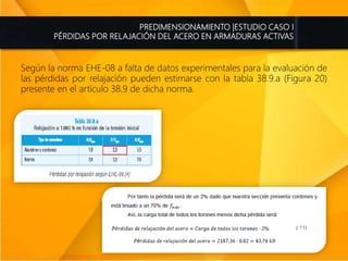 PREDIMENSIONAMIENTO |ESTUDIO CASO I
PÉRDIDAS POR RELAJACIÓN DEL ACERO EN ARMADURAS ACTIVAS
Según la norma EHE-08 a falta de datos experimentales para la evaluación de
las pérdidas por relajación pueden estimarse con la tabla 38.9.a (Figura 20)
presente en el artículo 38.9 de dicha norma.
 