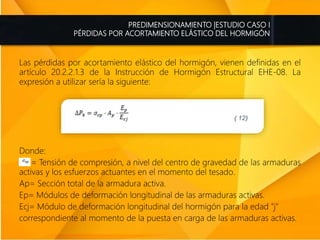 PREDIMENSIONAMIENTO |ESTUDIO CASO I
PÉRDIDAS POR ACORTAMIENTO ELÁSTICO DEL HORMIGÓN
Las pérdidas por acortamiento elástico del hormigón, vienen definidas en el
artículo 20.2.2.1.3 de la Instrucción de Hormigón Estructural EHE-08. La
expresión a utilizar sería la siguiente:
Donde:
= Tensión de compresión, a nivel del centro de gravedad de las armaduras
activas y los esfuerzos actuantes en el momento del tesado.
Ap= Sección total de la armadura activa.
Ep= Módulos de deformación longitudinal de las armaduras activas.
Ecj= Módulo de deformación longitudinal del hormigón para la edad "j"
correspondiente al momento de la puesta en carga de las armaduras activas.
 