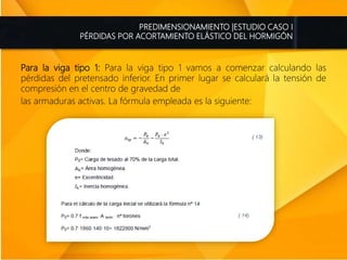 PREDIMENSIONAMIENTO |ESTUDIO CASO I
PÉRDIDAS POR ACORTAMIENTO ELÁSTICO DEL HORMIGÓN
Para la viga tipo 1: Para la viga tipo 1 vamos a comenzar calculando las
pérdidas del pretensado inferior. En primer lugar se calculará la tensión de
compresión en el centro de gravedad de
las armaduras activas. La fórmula empleada es la siguiente:
 