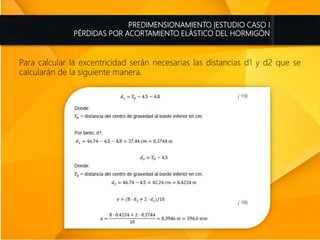 PREDIMENSIONAMIENTO |ESTUDIO CASO I
PÉRDIDAS POR ACORTAMIENTO ELÁSTICO DEL HORMIGÓN
Para calcular la excentricidad serán necesarias las distancias d1 y d2 que se
calcularán de la siguiente manera.
 