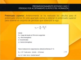 PREDIMENSIONAMIENTO |ESTUDIO CASO I
PÉRDIDAS POR ACORTAMIENTO ELÁSTICO DEL HORMIGÓN
Pretensado superior: Anteriormente se ha realizado los cálculos para el
pretensado inferior. En este apartado vamos a obtener el pretensado superior
para obtener el conjunto de pérdidas que obtendrá la viga.
 