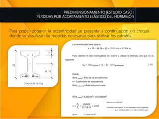 PREDIMENSIONAMIENTO |ESTUDIO CASO I
PÉRDIDAS POR ACORTAMIENTO ELÁSTICO DEL HORMIGÓN
Para poder obtener la excentricidad se presenta a continuación un croquis
donde se visualizan las medidas necesarias para realizar los cálculos.
 