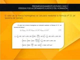 PREDIMENSIONAMIENTO |ESTUDIO CASO I
PÉRDIDAS POR ACORTAMIENTO ELÁSTICO DEL HORMIGÓN
El valor de la inercia homogénea se calculará mediante la fórmula nº 21, (el
teorema de Steiner):
 