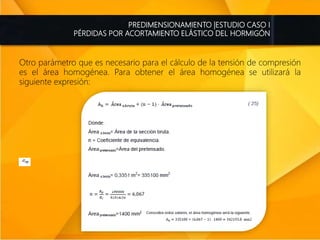 PREDIMENSIONAMIENTO |ESTUDIO CASO I
PÉRDIDAS POR ACORTAMIENTO ELÁSTICO DEL HORMIGÓN
Otro parámetro que es necesario para el cálculo de la tensión de compresión
es el área homogénea. Para obtener el área homogénea se utilizará la
siguiente expresión:
 