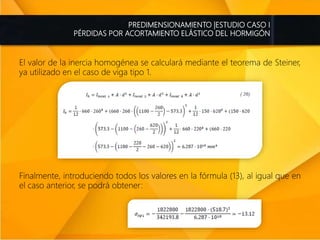 PREDIMENSIONAMIENTO |ESTUDIO CASO I
PÉRDIDAS POR ACORTAMIENTO ELÁSTICO DEL HORMIGÓN
El valor de la inercia homogénea se calculará mediante el teorema de Steiner,
ya utilizado en el caso de viga tipo 1.
Finalmente, introduciendo todos los valores en la fórmula (13), al igual que en
el caso anterior, se podrá obtener:
 