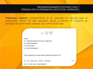 PREDIMENSIONAMIENTO |ESTUDIO CASO I
PÉRDIDAS POR ACORTAMIENTO ELÁSTICO DEL HORMIGÓN
Pretensado superior: Anteriormente se ha realizado los cálculos para el
pretensado inferior. En este apartado vamos a obtener el conjunto de
pérdidas del pretensado superior que sufrirá dicha viga.
 