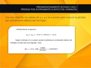 PREDIMENSIONAMIENTO |ESTUDIO CASO I
PÉRDIDAS POR ACORTAMIENTO ELÁSTICO DEL HORMIGÓN
Una vez obtenido los valores de O1 y 02 y se sumarán para conocer la pérdida
por acortamiento elástico del hormigón.
 