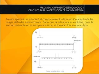 PREDIMENSIONAMIENTO |ESTUDIO CASO I
CÁLCULOS PARA LA OBTENCIÓN DE LA VIGA ÓPTIMA
En este apartado se estudiará el comportamiento de la sección al aplicarle las
cargas definidas anteriormente. Dado que la estructura es evolutiva, pues la
sección resistente no es siempre la misma, se tomarán tres secciones tipo:
 
