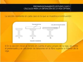 PREDIMENSIONAMIENTO |ESTUDIO CASO I
CÁLCULOS PARA LA OBTENCIÓN DE LA VIGA ÓPTIMA
La sección resistente en cada caso es la que se muestra a continuación:
I) En la sección inicial se tendrá en cuenta el peso propio de la viga, así como
el pretensado y se calcularán las tensiones en la fibra superior e inferior de la
viga.
 