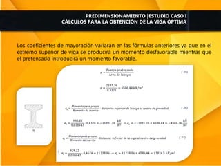 Los coeficientes de mayoración variarán en las fórmulas anteriores ya que en el
extremo superior de viga se producirá un momento desfavorable mientras que
el pretensado introducirá un momento favorable.
PREDIMENSIONAMIENTO |ESTUDIO CASO I
CÁLCULOS PARA LA OBTENCIÓN DE LA VIGA ÓPTIMA
 