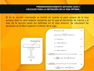 II) En la sección intermedia se tendrá en cuenta el peso propio de la losa
aunque ésta no será todavía resistente por lo que el momento de inercia y el
área de la sección serán las definidas en el caso anterior. Se calcularán las
tensiones en la fibra superior e inferior de la viga.
PREDIMENSIONAMIENTO |ESTUDIO CASO I
CÁLCULOS PARA LA OBTENCIÓN DE LA VIGA ÓPTIMA
 