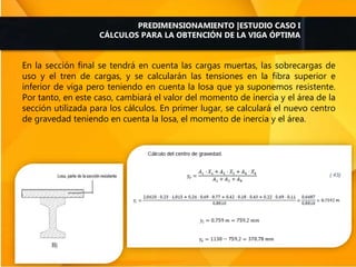 En la sección final se tendrá en cuenta las cargas muertas, las sobrecargas de
uso y el tren de cargas, y se calcularán las tensiones en la fibra superior e
inferior de viga pero teniendo en cuenta la losa que ya suponemos resistente.
Por tanto, en este caso, cambiará el valor del momento de inercia y el área de la
sección utilizada para los cálculos. En primer lugar, se calculará el nuevo centro
de gravedad teniendo en cuenta la losa, el momento de inercia y el área.
PREDIMENSIONAMIENTO |ESTUDIO CASO I
CÁLCULOS PARA LA OBTENCIÓN DE LA VIGA ÓPTIMA
 