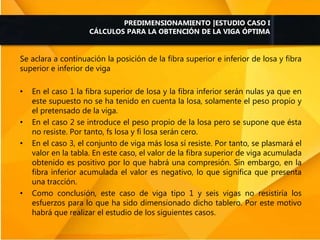 Se aclara a continuación la posición de la fibra superior e inferior de losa y fibra
superior e inferior de viga
• En el caso 1 la fibra superior de losa y la fibra inferior serán nulas ya que en
este supuesto no se ha tenido en cuenta la losa, solamente el peso propio y
el pretensado de la viga.
• En el caso 2 se introduce el peso propio de la losa pero se supone que ésta
no resiste. Por tanto, fs losa y fi losa serán cero.
• En el caso 3, el conjunto de viga más losa sí resiste. Por tanto, se plasmará el
valor en la tabla. En este caso, el valor de la fibra superior de viga acumulada
obtenido es positivo por lo que habrá una compresión. Sin embargo, en la
fibra inferior acumulada el valor es negativo, lo que significa que presenta
una tracción.
• Como conclusión, este caso de viga tipo 1 y seis vigas no resistiría los
esfuerzos para lo que ha sido dimensionado dicho tablero. Por este motivo
habrá que realizar el estudio de los siguientes casos.
PREDIMENSIONAMIENTO |ESTUDIO CASO I
CÁLCULOS PARA LA OBTENCIÓN DE LA VIGA ÓPTIMA
 