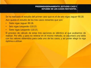 Se ha realizado el estudio del primer caso que es el de seis vigas Jaguar-90.18.
Aún queda el estudio de los tres casos restantes que son:
• Siete vigas Jaguar-90.18.
• Seis vigas Leopardo-110.15.
• Siete vigas Leopardo-110.15.
El proceso de cálculo de estas tres opciones es idéntico al que acabamos de
realizar. Por ello, y para no reiterar en el mismo método, se adjuntará una tabla
con los valores obtenidos para cada uno de los casos, y así poder elegir la viga
óptima a utilizar.
PREDIMENSIONAMIENTO |ESTUDIO CASO I
ESTUDIO DE LOS CASOS RESTANTES.
 