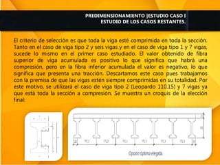 El criterio de selección es que toda la viga esté comprimida en toda la sección.
Tanto en el caso de viga tipo 2 y seis vigas y en el caso de viga tipo 1 y 7 vigas,
sucede lo mismo en el primer caso estudiado. El valor obtenido de fibra
superior de viga acumulada es positivo lo que significa que habrá una
compresión, pero en la fibra inferior acumulada el valor es negativo, lo que
significa que presenta una tracción. Descartamos este caso pues trabajamos
con la premisa de que las vigas estén siempre comprimidas en su totalidad. Por
este motivo, se utilizará el caso de viga tipo 2 (Leopardo 110.15) y 7 vigas ya
que está toda la sección a compresión. Se muestra un croquis de la elección
final:
PREDIMENSIONAMIENTO |ESTUDIO CASO I
ESTUDIO DE LOS CASOS RESTANTES.
 