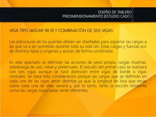 DISEÑO DE TABLERO
PREDIMENSIONAMIENTO |ESTUDIO CASO I
VIGA TIPO JAGUAR 90.18 Y COMBINACIÓN DE SEIS VIGAS:
Las estructuras de los puentes deben ser diseñadas para soportar las cargas a
las que va a ser sometido durante toda su vida útil. Estas cargas y fuerzas son
de distintos tipos y orígenes y actúan de forma combinada.
En este apartado se definirán las acciones de peso propio, cargas muertas,
sobrecarga de uso, nieve y pretensado. El estudio del primer caso se realizará
con seis vigas aunque se hará distinción entre vigas de borde o vigas
centrales. Se hace esta consideración porque las cargas que se definirán en
cada una de las vigas serán distintas ya que la longitud de losa que recae
sobre cada una de ellas variará y, por lo tanto, tanto la sección resistente
como las cargas soportadas serán diferentes.
 