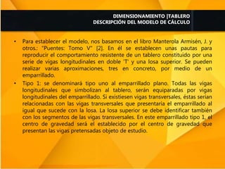 • Para establecer el modelo, nos basamos en el libro Manterola Armisén, J. y
otros.: "Puentes: Tomo V" [2]. En él se establecen unas pautas para
reproducir el comportamiento resistente de un tablero constituido por una
serie de vigas longitudinales en doble 'T' y una losa superior. Se pueden
realizar varias aproximaciones, tres en concreto, por medio de un
emparrillado.
• Tipo 1: se denominará tipo uno al emparrillado plano. Todas las vigas
longitudinales que simbolizan al tablero, serán equiparadas por vigas
longitudinales del emparrillado. Si existiesen vigas transversales, éstas serían
relacionadas con las vigas transversales que presentaría el emparrillado al
igual que sucede con la losa. La losa superior se debe identificar también
con los segmentos de las vigas transversales. En este emparrillado tipo 1, el
centro de gravedad será el establecido por el centro de gravedad que
presentan las vigas pretensadas objeto de estudio.
DIMENSIONAMIENTO |TABLERO
DESCRIPCIÓN DEL MODELO DE CÁLCULO
 