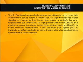 • Tipo 2 : Este tipo de emparrillado presenta una diferencia con el comentado
anteriormente que se expone a continuación. Las vigas transversales estarán
situadas en el centro de losa. En un plano inferior se definirán las barras
longitudinales que simbolizan a las vigas prefabricadas que se utilizará en el
modelo, pero para la unión de ambas barras será necesario la utilización de
barras verticales indeformables y que presenten gran rigidez para así
transmitir los esfuerzos desde las barras transversales a las longitudinales y
que todo actúe como conjunto.
DIMENSIONAMIENTO |TABLERO
DESCRIPCIÓN DEL MODELO DE CÁLCULO
 