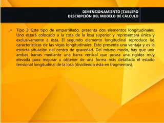 • Tipo 3: Este tipo de emparrillado, presenta dos elementos longitudinales.
Uno estará colocado a la cota de la losa superior y representará única y
exclusivamente a ésta. El segundo elemento longitudinal reproduce las
características de las vigas longitudinales. Esto presenta una ventaja y es la
estricta situación del centro de gravedad. Del mismo modo, hay que unir
ambas barras mediante una barra vertical que posea una rigidez muy
elevada para mejorar u obtener de una forma más detallada el estado
tensional longitudinal de la losa (dividiendo ésta en fragmentos).
DIMENSIONAMIENTO |TABLERO
DESCRIPCIÓN DEL MODELO DE CÁLCULO
 