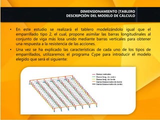 • En este estudio se realizará el tablero modelizándolo igual que el
emparrillado tipo 2, el cual, propone asimilar las barras longitudinales al
conjunto de viga más losa unido mediante barras verticales para obtener
una respuesta a la resistencia de las acciones.
• Una vez se ha explicado las características de cada uno de los tipos de
emparrillados, utilizaremos el programa Cype para introducir el modelo
elegido que será el siguiente:
DIMENSIONAMIENTO |TABLERO
DESCRIPCIÓN DEL MODELO DE CÁLCULO
 