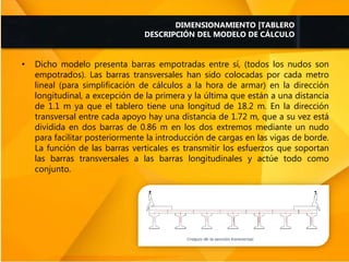 • Dicho modelo presenta barras empotradas entre sí, (todos los nudos son
empotrados). Las barras transversales han sido colocadas por cada metro
lineal (para simplificación de cálculos a la hora de armar) en la dirección
longitudinal, a excepción de la primera y la última que están a una distancia
de 1.1 m ya que el tablero tiene una longitud de 18.2 m. En la dirección
transversal entre cada apoyo hay una distancia de 1.72 m, que a su vez está
dividida en dos barras de 0.86 m en los dos extremos mediante un nudo
para facilitar posteriormente la introducción de cargas en las vigas de borde.
La función de las barras verticales es transmitir los esfuerzos que soportan
las barras transversales a las barras longitudinales y actúe todo como
conjunto.
DIMENSIONAMIENTO |TABLERO
DESCRIPCIÓN DEL MODELO DE CÁLCULO
 