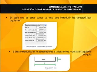• En cada una de estas barras se tuvo que introducir las características
siguientes:
• El área introducida es la perteneciente a la losa como muestra el siguiente
croquis:
DIMENSIONAMIENTO |TABLERO
DEFINICIÓN DE LAS BARRAS DE CENTRO TRANSVERSALES.
 