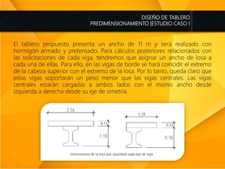 DISEÑO DE TABLERO
PREDIMENSIONAMIENTO |ESTUDIO CASO I
El tablero propuesto presenta un ancho de 11 m y será realizado con
hormigón armado y pretensado. Para cálculos posteriores relacionados con
las solicitaciones de cada viga, tendremos que asignar un ancho de losa a
cada una de ellas. Para ello, en las vigas de borde se hará coincidir el extremo
de la cabeza superior con el extremo de la losa. Por lo tanto, queda claro que
estas vigas soportarán un peso menor que las vigas centrales. Las vigas
centrales estarán cargadas a ambos lados con el mismo ancho desde
izquierda a derecha desde su eje de simetría.
 
