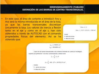 DIMENSIONAMIENTO |TABLERO
DEFINICIÓN DE LAS BARRAS DE CENTRO TRANSVERSALES.
• En este caso, el área de cortante a introducir Avy y
Avz será la misma introducida en el área de la losa,
ya que las barras transversales discretizan
únicamente la losa. Los valores de inercia a flexión
tanto en el eje y como en el eje z, han sido
obtenidos a través de AUTOCAD con el comando
propiedades físicas del elemento. Así se ha
obtenido que:
 
