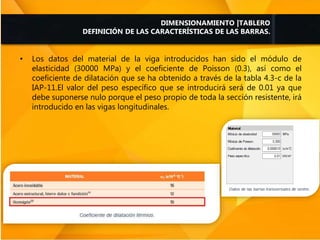 • Los datos del material de la viga introducidos han sido el módulo de
elasticidad (30000 MPa) y el coeficiente de Poisson (0.3), así como el
coeficiente de dilatación que se ha obtenido a través de la tabla 4.3-c de la
IAP-11.El valor del peso específico que se introducirá será de 0.01 ya que
debe suponerse nulo porque el peso propio de toda la sección resistente, irá
introducido en las vigas longitudinales.
DIMENSIONAMIENTO |TABLERO
DEFINICIÓN DE LAS CARACTERÍSTICAS DE LAS BARRAS.
 