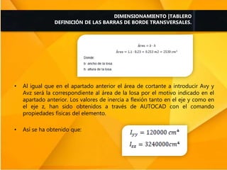 • Al igual que en el apartado anterior el área de cortante a introducir Avy y
Avz será la correspondiente al área de la losa por el motivo indicado en el
apartado anterior. Los valores de inercia a flexión tanto en el eje y como en
el eje z, han sido obtenidos a través de AUTOCAD con el comando
propiedades físicas del elemento.
• Así se ha obtenido que:
DIMENSIONAMIENTO |TABLERO
DEFINICIÓN DE LAS BARRAS DE BORDE TRANSVERSALES.
 