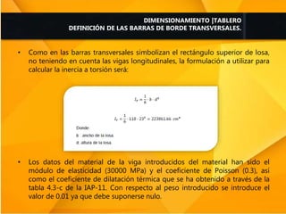 • Como en las barras transversales simbolizan el rectángulo superior de losa,
no teniendo en cuenta las vigas longitudinales, la formulación a utilizar para
calcular la inercia a torsión será:
• Los datos del material de la viga introducidos del material han sido el
módulo de elasticidad (30000 MPa) y el coeficiente de Poisson (0.3), así
como el coeficiente de dilatación térmica que se ha obtenido a través de la
tabla 4.3-c de la IAP-11. Con respecto al peso introducido se introduce el
valor de 0.01 ya que debe suponerse nulo.
DIMENSIONAMIENTO |TABLERO
DEFINICIÓN DE LAS BARRAS DE BORDE TRANSVERSALES.
 
