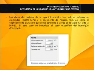 • Los datos del material de la viga introducidos han sido el módulo de
elasticidad (30000 MPa) y el coeficiente de Poisson (0.3), así como el
coeficiente de dilatación que se ha obtenido a través de la tabla 4.3-c de la
IAP-11. En este caso se introduce el peso específico del hormigón
(25kN/m3).
DIMENSIONAMIENTO |TABLERO
DEFINICIÓN DE LAS BARRAS LONGITUDINALES DE CENTRO.
 