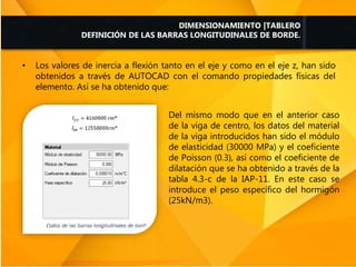 • Los valores de inercia a flexión tanto en el eje y como en el eje z, han sido
obtenidos a través de AUTOCAD con el comando propiedades físicas del
elemento. Así se ha obtenido que:
DIMENSIONAMIENTO |TABLERO
DEFINICIÓN DE LAS BARRAS LONGITUDINALES DE BORDE.
Del mismo modo que en el anterior caso
de la viga de centro, los datos del material
de la viga introducidos han sido el módulo
de elasticidad (30000 MPa) y el coeficiente
de Poisson (0.3), así como el coeficiente de
dilatación que se ha obtenido a través de la
tabla 4.3-c de la IAP-11. En este caso se
introduce el peso específico del hormigón
(25kN/m3).
 