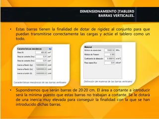 • Estas barras tienen la finalidad de dotar de rigidez al conjunto para que
puedan transmitirse correctamente las cargas y actúe el tablero como un
todo.
• Supondremos que serán barras de 20·20 cm. El área a cortante a introducir
será la mínima puesto que estas barras no trabajan a cortante. Se le dotará
de una inercia muy elevada para conseguir la finalidad con la que se han
introducido dichas barras.
DIMENSIONAMIENTO |TABLERO
BARRAS VERTICALES.
 