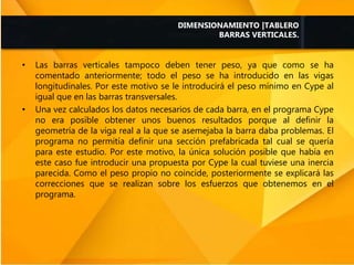• Las barras verticales tampoco deben tener peso, ya que como se ha
comentado anteriormente; todo el peso se ha introducido en las vigas
longitudinales. Por este motivo se le introducirá el peso mínimo en Cype al
igual que en las barras transversales.
• Una vez calculados los datos necesarios de cada barra, en el programa Cype
no era posible obtener unos buenos resultados porque al definir la
geometría de la viga real a la que se asemejaba la barra daba problemas. El
programa no permitía definir una sección prefabricada tal cual se quería
para este estudio. Por este motivo, la única solución posible que había en
este caso fue introducir una propuesta por Cype la cual tuviese una inercia
parecida. Como el peso propio no coincide, posteriormente se explicará las
correcciones que se realizan sobre los esfuerzos que obtenemos en el
programa.
DIMENSIONAMIENTO |TABLERO
BARRAS VERTICALES.
 