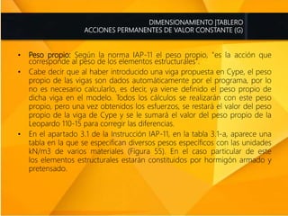 • Peso propio: Según la norma IAP-11 el peso propio, "es la acción que
corresponde al peso de los elementos estructurales".
• Cabe decir que al haber introducido una viga propuesta en Cype, el peso
propio de las vigas son dados automáticamente por el programa, por lo
no es necesario calcularlo, es decir, ya viene definido el peso propio de
dicha viga en el modelo. Todos los cálculos se realizarán con este peso
propio, pero una vez obtenidos los esfuerzos, se restará el valor del peso
propio de la viga de Cype y se le sumará el valor del peso propio de la
Leopardo 110-15 para corregir las diferencias.
• En el apartado 3.1 de la Instrucción IAP-11, en la tabla 3.1-a, aparece una
tabla en la que se especifican diversos pesos específicos con las unidades
kN/m3 de varios materiales (Figura 55). En el caso particular de este
los elementos estructurales estarán constituidos por hormigón armado y
pretensado.
DIMENSIONAMIENTO |TABLERO
ACCIONES PERMANENTES DE VALOR CONSTANTE (G)
 